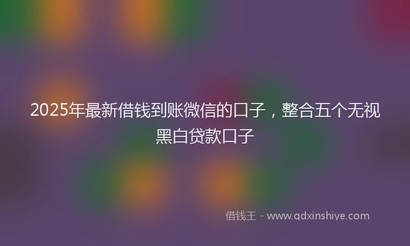 2025年最新借钱到账微信的口子，整合五个无视黑白贷款口子