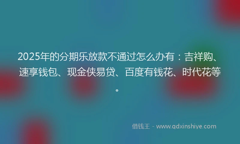 2025年的分期乐放款不通过怎么办有：吉祥购、速享钱包、现金侠易贷、百度有钱花、时代花等。