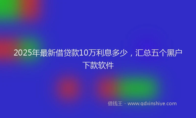 2025年最新借贷款10万利息多少，汇总五个黑户下款软件