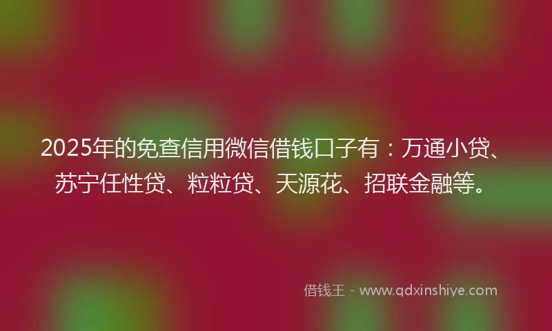 2025年的免查信用微信借钱口子有：万通小贷、苏宁任性贷、粒粒贷、天源花、招联金融等。
