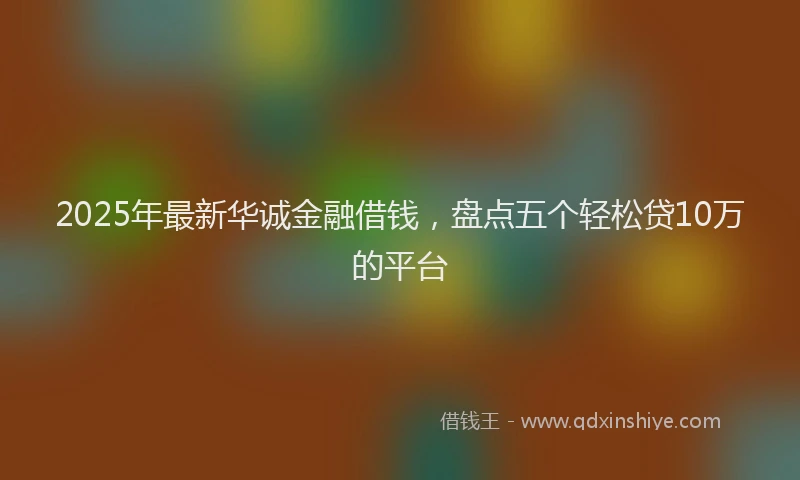 2025年最新华诚金融借钱，盘点五个轻松贷10万的平台