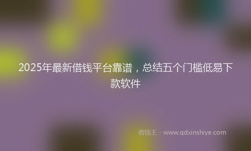 2025年最新借钱平台靠谱，总结五个门槛低易下款软件