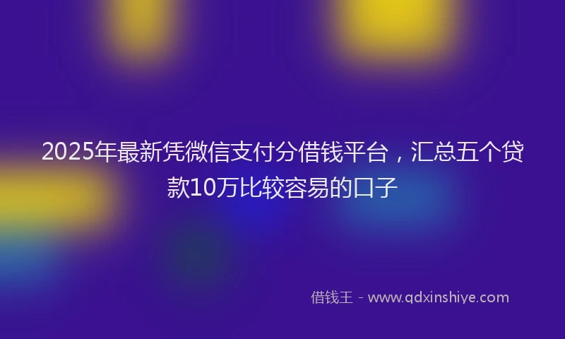 2025年最新凭微信支付分借钱平台，汇总五个贷款10万比较容易的口子