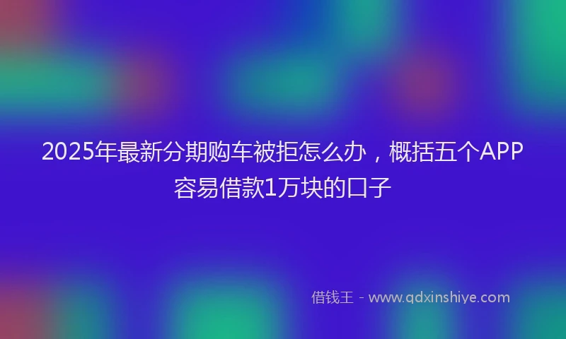 2025年最新分期购车被拒怎么办，概括五个APP容易借款1万块的口子