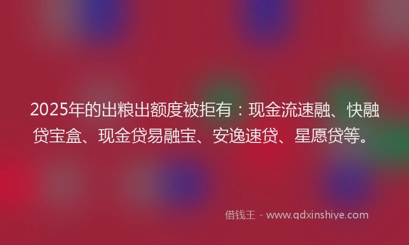 2025年的出粮出额度被拒有：现金流速融、快融贷宝盒、现金贷易融宝、安逸速贷、星愿贷等。