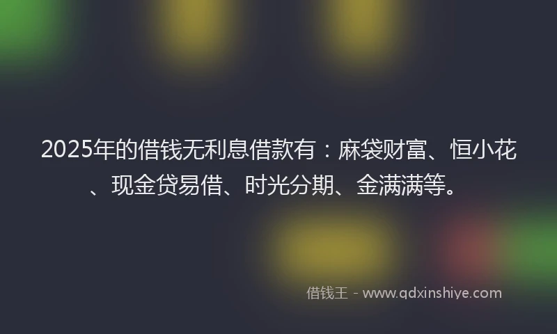 2025年的借钱无利息借款有：麻袋财富、恒小花、现金贷易借、时光分期、金满满等。