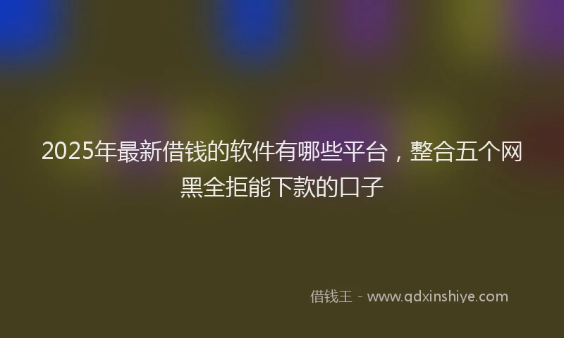 2025年最新借钱的软件有哪些平台，整合五个网黑全拒能下款的口子