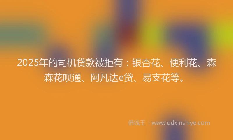 2025年的司机贷款被拒有：银杏花、便利花、森森花呗通、阿凡达e贷、易支花等。