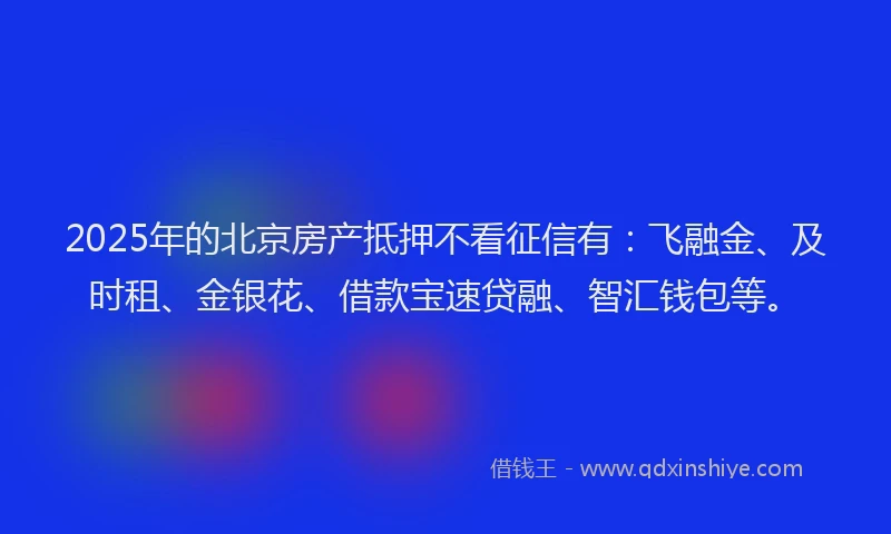 2025年的北京房产抵押不看征信有：飞融金、及时租、金银花、借款宝速贷融、智汇钱包等。