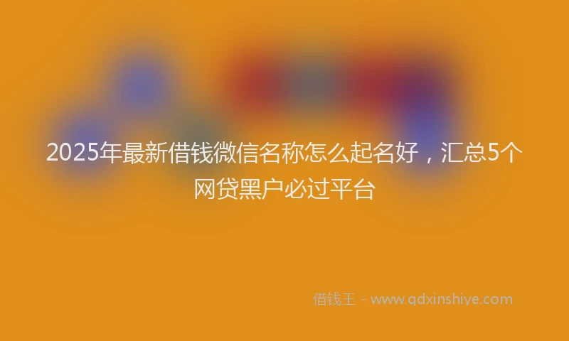 2025年最新借钱微信名称怎么起名好，汇总5个网贷黑户必过平台