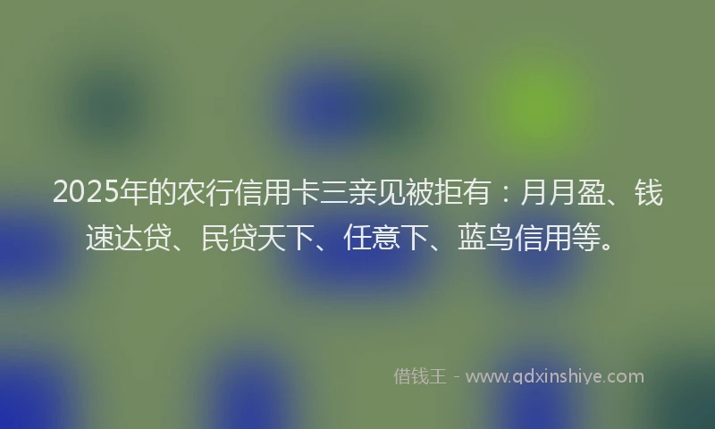 2025年的农行信用卡三亲见被拒有：月月盈、钱速达贷、民贷天下、任意下、蓝鸟信用等。