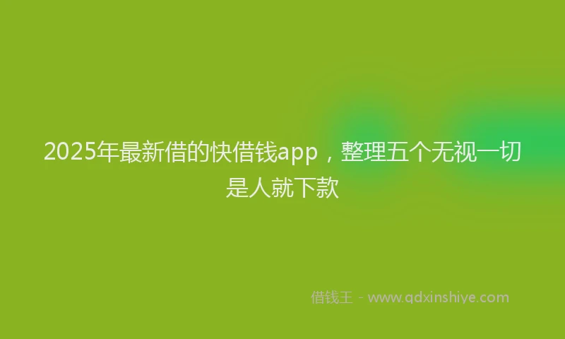 2025年最新借的快借钱app，整理五个无视一切是人就下款