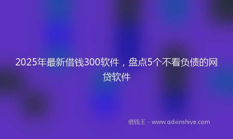 2025年最新借钱300软件，盘点5个不看负债的网贷软件