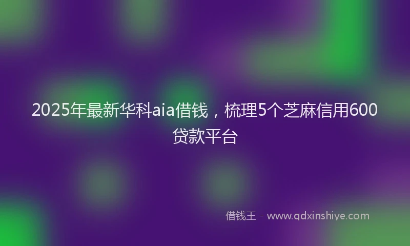 2025年最新华科aia借钱，梳理5个芝麻信用600贷款平台