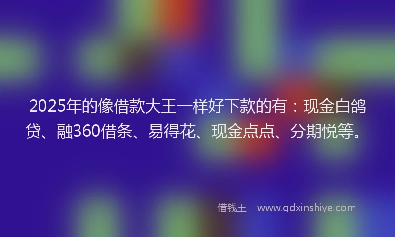 2025年的像借款大王一样好下款的有：现金白鸽贷、融360借条、易得花、现金点点、分期悦等。