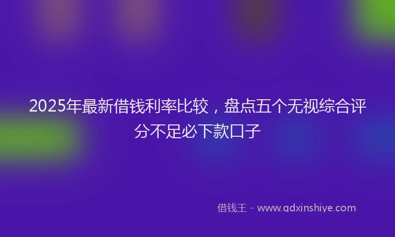 2025年最新借钱利率比较，盘点五个无视综合评分不足必下款口子