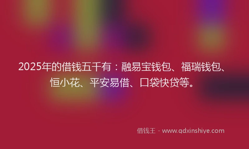 2025年的借钱五千有：融易宝钱包、福瑞钱包、恒小花、平安易借、口袋快贷等。