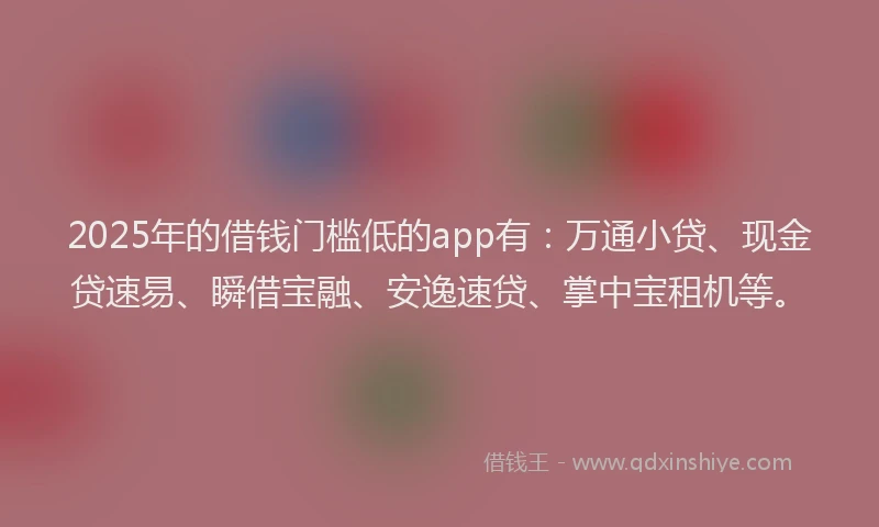 2025年的借钱门槛低的app有：万通小贷、现金贷速易、瞬借宝融、安逸速贷、掌中宝租机等。