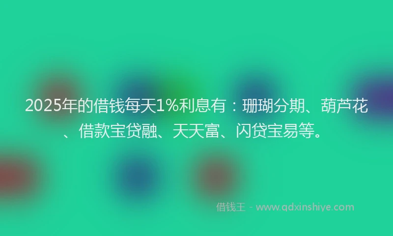 2025年的借钱每天1%利息有：珊瑚分期、葫芦花、借款宝贷融、天天富、闪贷宝易等。