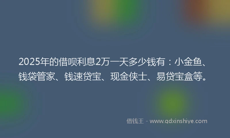 2025年的借呗利息2万一天多少钱有：小金鱼、钱袋管家、钱速贷宝、现金侠士、易贷宝盒等。
