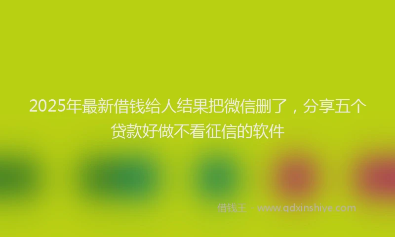 2025年最新借钱给人结果把微信删了，分享五个贷款好做不看征信的软件