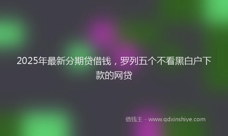 2025年最新分期贷借钱，罗列五个不看黑白户下款的网贷