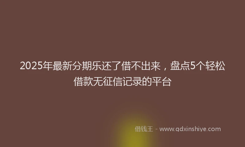 2025年最新分期乐还了借不出来，盘点5个轻松借款无征信记录的平台