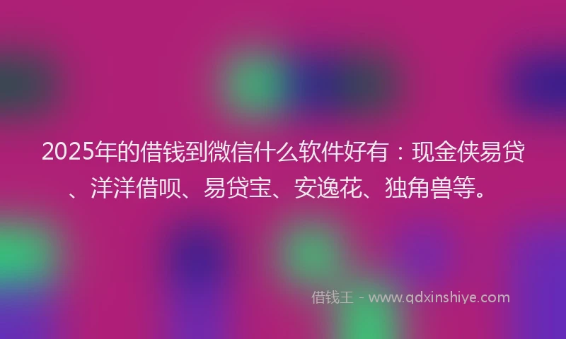 2025年的借钱到微信什么软件好有：现金侠易贷、洋洋借呗、易贷宝、安逸花、独角兽等。