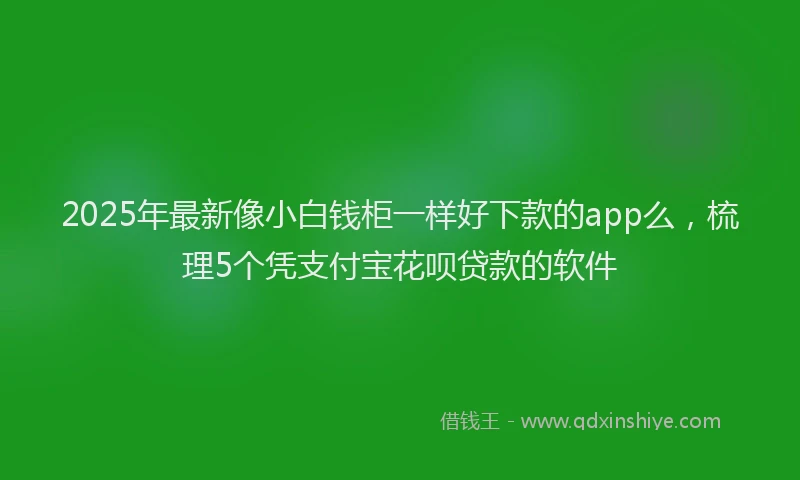 2025年最新像小白钱柜一样好下款的app么，梳理5个凭支付宝花呗贷款的软件