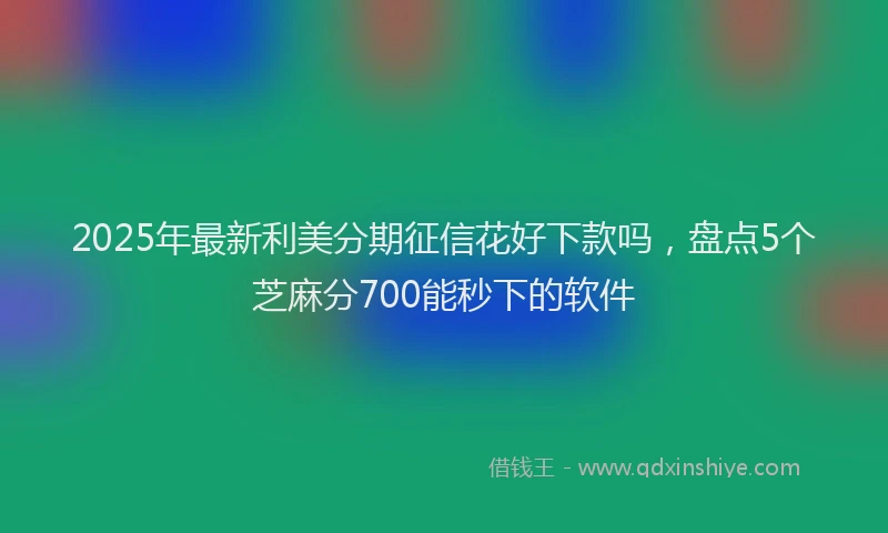 2025年最新利美分期征信花好下款吗，盘点5个芝麻分700能秒下的软件