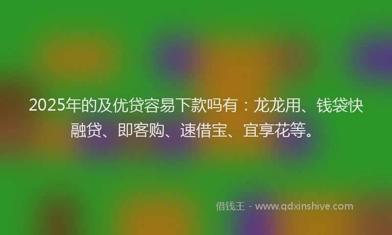 2025年的及优贷容易下款吗有：龙龙用、钱袋快融贷、即客购、速借宝、宜享花等。