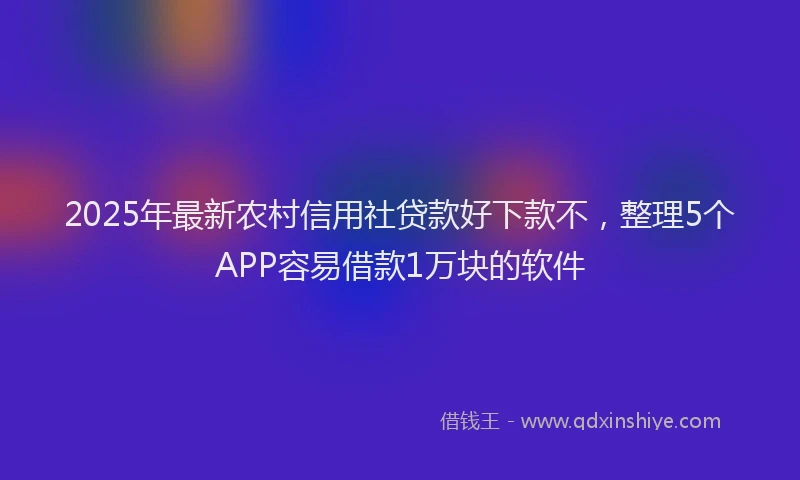 2025年最新农村信用社贷款好下款不，整理5个APP容易借款1万块的软件