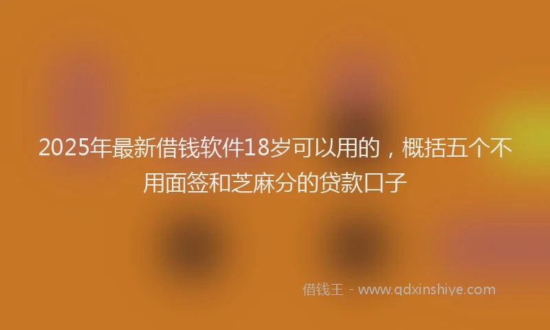2025年最新借钱软件18岁可以用的，概括五个不用面签和芝麻分的贷款口子