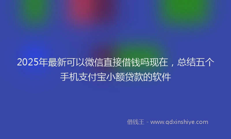 2025年最新可以微信直接借钱吗现在，总结五个手机支付宝小额贷款的软件
