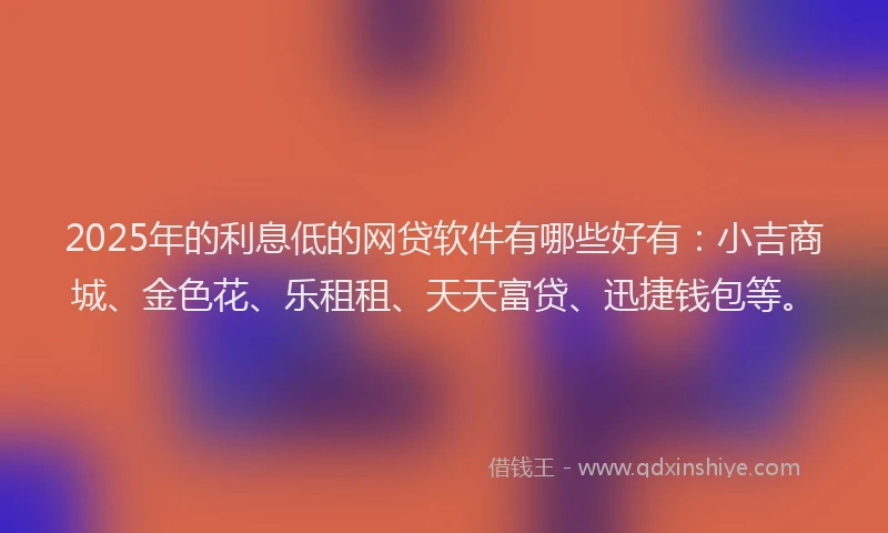 2025年的利息低的网贷软件有哪些好有：小吉商城、金色花、乐租租、天天富贷、迅捷钱包等。