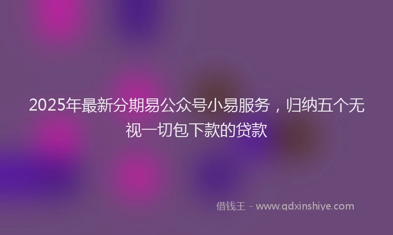 2025年最新分期易公众号小易服务，归纳五个无视一切包下款的贷款