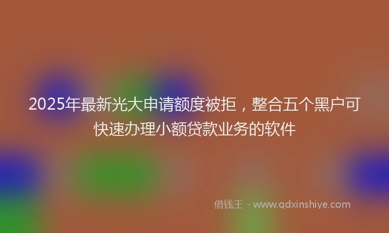 2025年最新光大申请额度被拒，整合五个黑户可快速办理小额贷款业务的软件