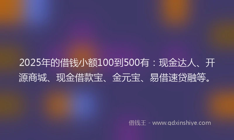 2025年的借钱小额100到500有：现金达人、开源商城、现金借款宝、金元宝、易借速贷融等。