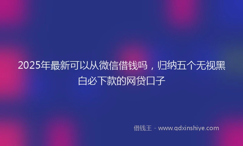 2025年最新可以从微信借钱吗，归纳五个无视黑白必下款的网贷口子