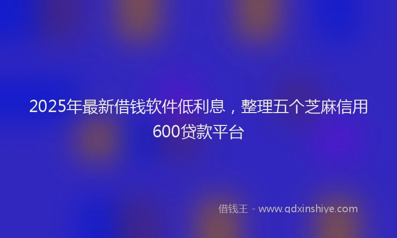 2025年最新借钱软件低利息，整理五个芝麻信用600贷款平台