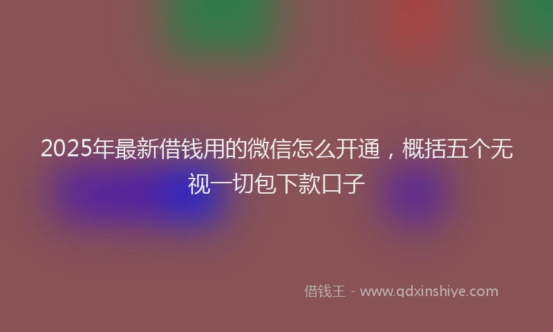 2025年最新借钱用的微信怎么开通，概括五个无视一切包下款口子
