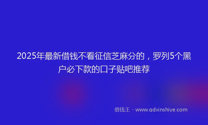 2025年最新借钱不看征信芝麻分的，罗列5个黑户必下款的口子贴吧推荐