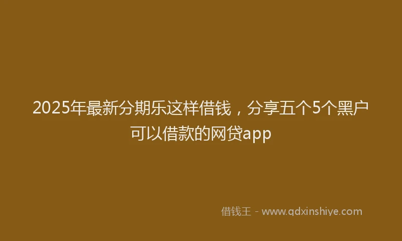 2025年最新分期乐这样借钱，分享五个5个黑户可以借款的网贷app