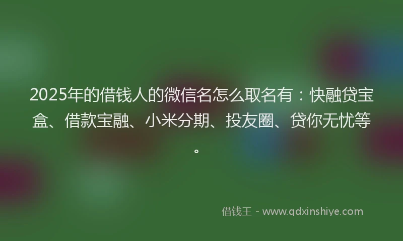 2025年的借钱人的微信名怎么取名有：快融贷宝盒、借款宝融、小米分期、投友圈、贷你无忧等。