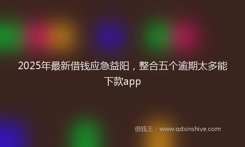 2025年最新借钱应急益阳，整合五个逾期太多能下款app