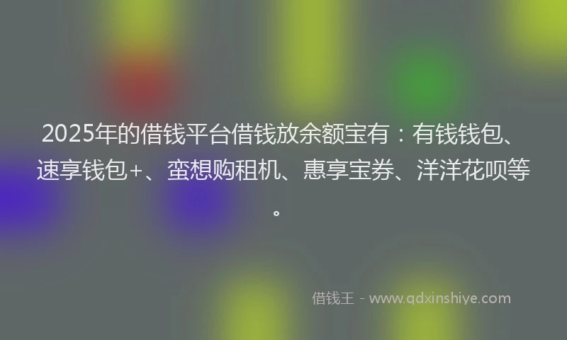 2025年的借钱平台借钱放余额宝有：有钱钱包、速享钱包+、蛮想购租机、惠享宝券、洋洋花呗等。