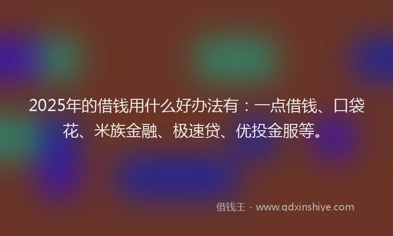 2025年的借钱用什么好办法有：一点借钱、口袋花、米族金融、极速贷、优投金服等。