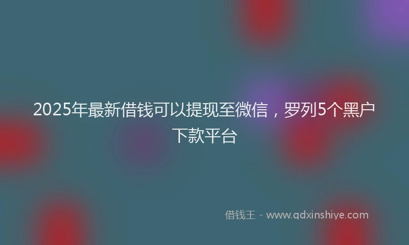 2025年最新借钱可以提现至微信，罗列5个黑户下款平台