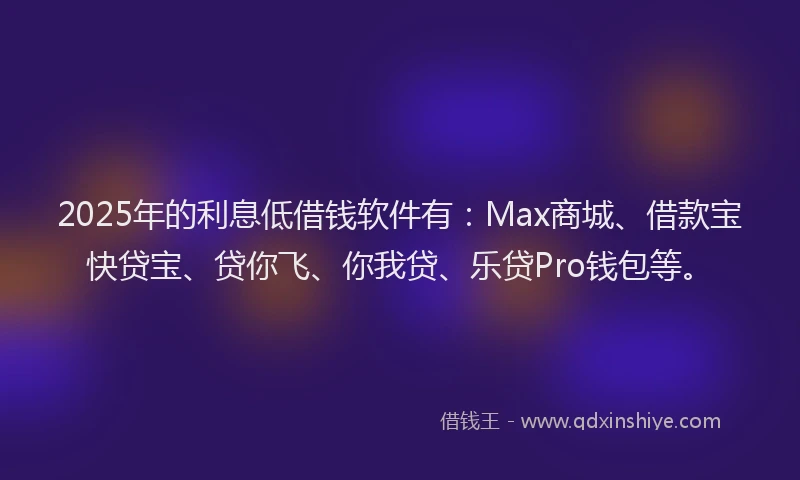 2025年的利息低借钱软件有：Max商城、借款宝快贷宝、贷你飞、你我贷、乐贷Pro钱包等。