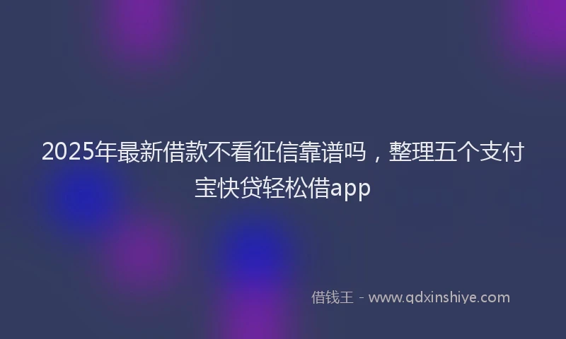 2025年最新借款不看征信靠谱吗，整理五个支付宝快贷轻松借app